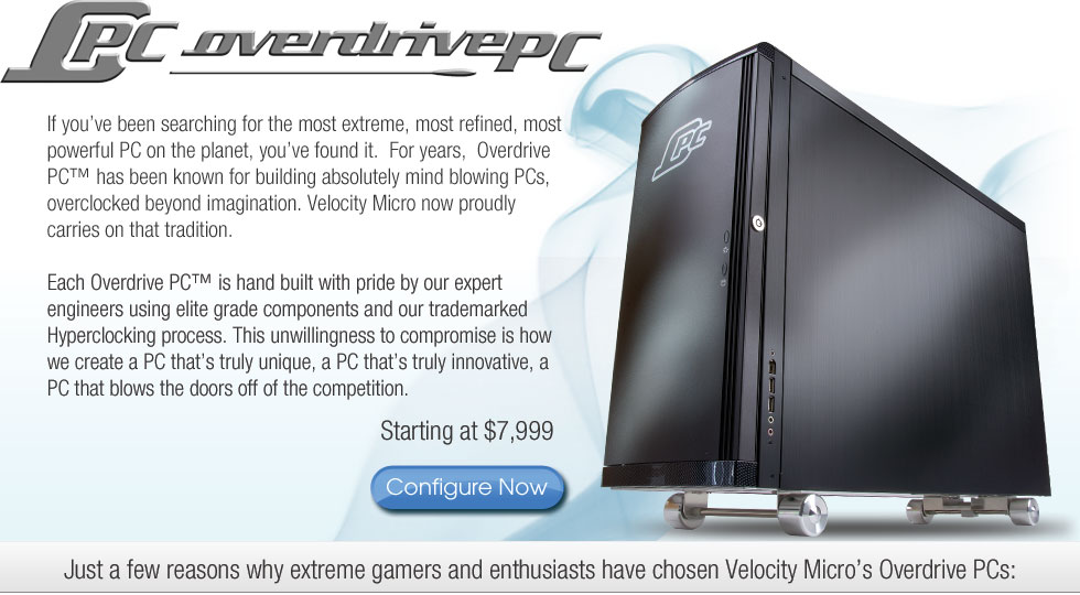 If you've been searching for the most extreme, most refined, most powerful PC on the planet, you've found it.  For years, Overdrive PC has been known for building absolutely mind-blowing PCs, overclocked beyond imagination.  Velocity Micro now proudly carries on that tradition.  Each Overdrive PC is hand built with pride by our expert engineers using elite grade components and our trademarked Hyperclocking process.  This unwillingness to compromise is how we create a PC that's truly innovative; a PC the blows the doors off the competition.