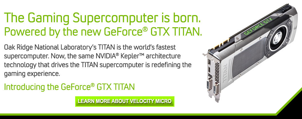 The Gaming Supercomputer is born.  Powered by the new GeForce® GTX Titan.  Oak Ridge National Laboratory’s Titan is the world’s fastest supercomputer. Now, the same NVIDIA® Kepler™ architecture technology that drives the Titan supercomputer is redefining the gaming experience. Introducing the world’s fastest single GPU, GeForce GTX Titan. 