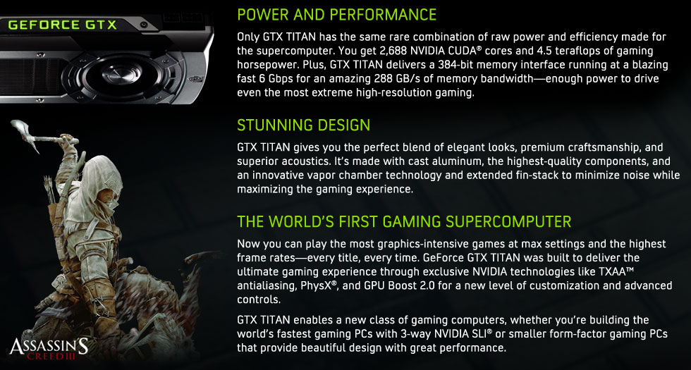 POWER AND PERFORMANCE: Only GTX Titan has the same rare combination of raw power and efficiency made for the supercomputer. You get 2,688 NVIDIA CUDA® cores and 4.5 teraflops of gaming horsepower. Plus, GTX Titan delivers a 384-bit memory interface running at a blazing fast 6 Gbps for an amazing 288 GB/s of memory bandwidth—enough power to drive even the most extreme high-resolution gaming.
DESIGN: GTX Titan gives you the perfect blend of elegant looks, premium craftsmanship, and superior acoustics. It’s made with caste aluminum, the highest-quality components, and an innovative vapor chamber technology and extended fin-stack to minimize noise while maximizing the gaming experience.  
ULTIMATE GAMING: Now you can play the most graphics-intensive games at max settings and the highest frame rates—every title, every time. GeForce GTX Titan was built to deliver the ultimate gaming experience through exclusive NVIDIA technologies like TXAA™ antialiasing, PhysX®, and GPU Boost 2.0 for a new level of customization and advanced controls.  GTX Titan enables a new class of gaming computers, whether you’re building the world’s fastest gaming PCs with 3-way SLI or smaller form-factor gaming PCs that provide beautiful design with great performance.