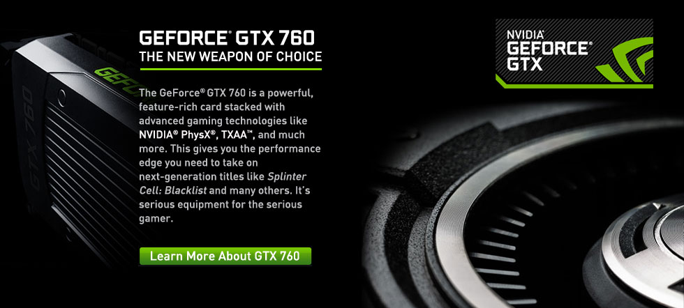 GTX 760 The GeForce® GTX 760 is a powerful, feature-rich card stacked with advanced gaming technologies like NVIDIA® PhysX®, TXAA™, and much more. This gives you the performance edge you need to take on next-generation titles like Splinter Cell: Blacklist and many others. It’s serious equipment for the serious gamer.