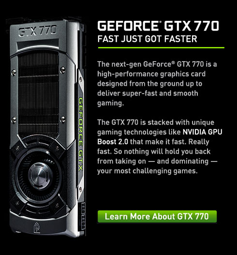 GTX 770 The next-gen GeForce® GTX 770 is a high-performance graphics card designed from the ground up to deliver super-fast and smooth gaming. The GTX 770 is stacked with unique gaming technologies like NVIDIA GPU Boost 2.0 that make it fast. Really fast. So nothing will hold you back from taking on — and dominating — your most challenging games.