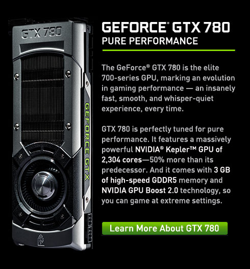 GTX 780 The GeForce® GTX 780 is the elite 700-series GPU, marking an evolution in gaming performance — an insanely fast, smooth, and whisper-quiet experience, every time. GTX 780 is perfectly tuned for pure performance. It features a massively powerful NVIDIA® Kepler™ GPU of 2,304 cores—50% more than its predecessor. And it comes with 3 GB of high-speed GDDR5 memory and NVIDIA GPU Boost 2.0 technology, so you can game at extreme settings.