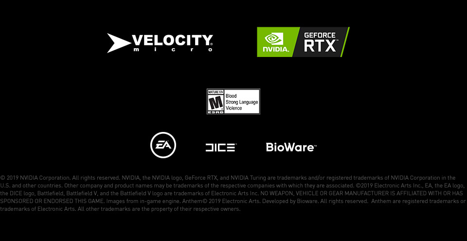 © 2019 NVIDIA Corporation. All rights reserved. NVIDIA, the NVIDIA logo, GeForce RTX, and NVIDIA Turing are trademarks and/or registered trademarks of NVIDIA Corporation in the U.S. and other countries. Other company and product names may be trademarks of the respective companies with which they are associated. ©2019 Electronic Arts Inc., EA, the EA logo, the DICE logo, Battlefield, Battlefield V, and the Battlefield V logo are trademarks of Electronic Arts Inc. NO WEAPON, VEHICLE OR GEAR MANUFACTURER IS AFFILIATED WITH OR HAS SPONSORED OR ENDORSED THIS GAME. Images from in-game engine. Anthem© 2019 Electronic Arts. Developed by Bioware. All rights reserved.  Anthem are registered trademarks or trademarks of Electronic Arts. All other trademarks are the property of their respective owners.