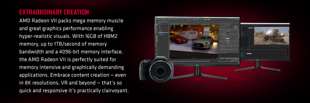EXTRAORDINARY CREATION. AMD Radeon VII packs mega memory muscle and great graphics performance enabling hyper-realistic visuals. With 16GB of HBM2 memory, up to 1TB/second of memory bandwidth and a 4096-bit memory interface, the AMD Radeon VII is perfectly suited for memory intensive and graphically demanding applications. Embrace content creation — even in 8K resolutions, VR and beyond — that’s so quick and responsive it’s practically clairvoyant.