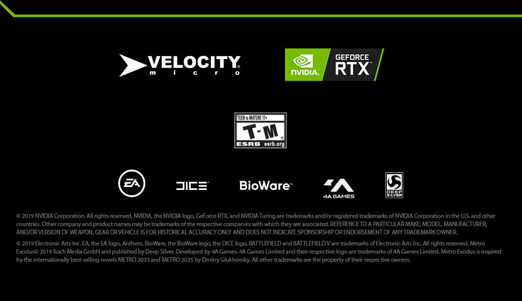 © 2019 NVIDIA Corporation. All rights reserved. NVIDIA, the NVIDIA logo, GeForce RTX, and NVIDIA Turing are trademarks and/or registered trademarks of NVIDIA Corporation in the U.S. and other countries. Other company and product names may be trademarks of the respective companies with which they are associated. REFERENCE TO A PARTICULAR MAKE, MODEL, MANUFACTURER, AND/OR VERSION OF WEAPON, GEAR OR VEHICLE IS FOR HISTORICAL ACCURACY ONLY AND DOES NOT INDICATE SPONSORSHIP OR ENDORSEMENT OF ANY TRADEMARK OWNER. © 2019 Electronic Arts Inc. EA, the EA logo, Anthem, BioWare, the BioWare logo, the DICE logo, BATTLEFIELD and BATTLEFIELD V are trademarks of Electronic Arts Inc. All rights reserved. Metro Exodus© 2019 Koch Media GmbH and published by Deep Silver. Developed by 4A Games. 4A Games Limited and their respective logo are trademarks of 4A Games Limited. Metro Exodus is inspired by the internationally best-selling novels METRO 2033 and METRO 2035 by Dmitry Glukhovsky. All other trademarks are the property of their respective owners.